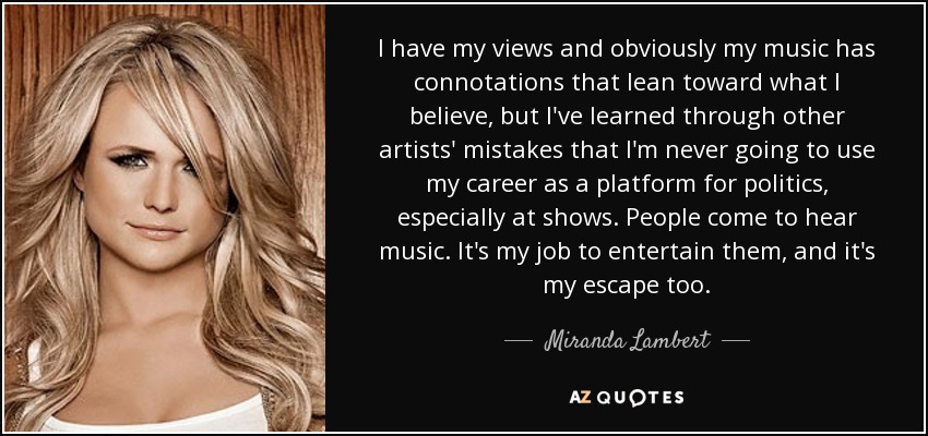 I have my views and obviously my music has connotations that lean toward what I believe, but I've learned through other artists' mistakes that I'm never going to use my career as a platform for politics, especially at shows. People come to hear music. It's my job to entertain them, and it's my escape too. - Miranda Lambert