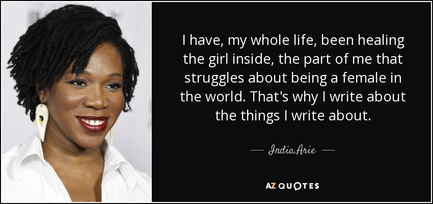 I have, my whole life, been healing the girl inside, the part of me that struggles about being a female in the world. That's why I write about the things I write about. - India.Arie