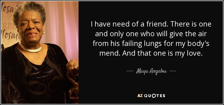 I have need of a friend. There is one and only one who will give the air from his failing lungs for my body's mend. And that one is my love. - Maya Angelou