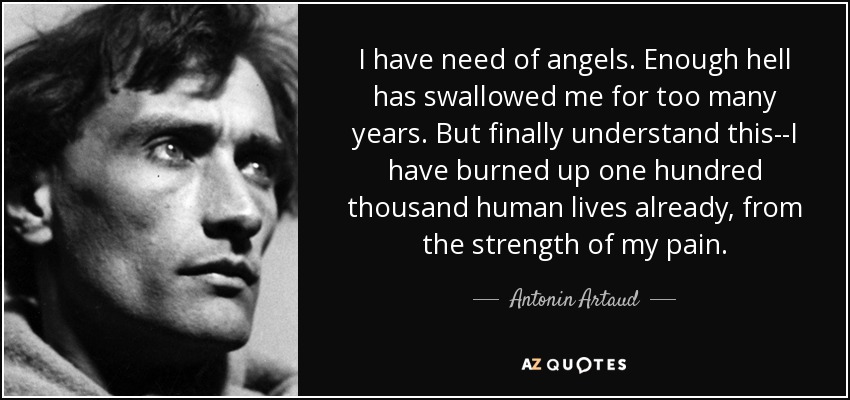 I have need of angels. Enough hell has swallowed me for too many years. But finally understand this--I have burned up one hundred thousand human lives already, from the strength of my pain. - Antonin Artaud