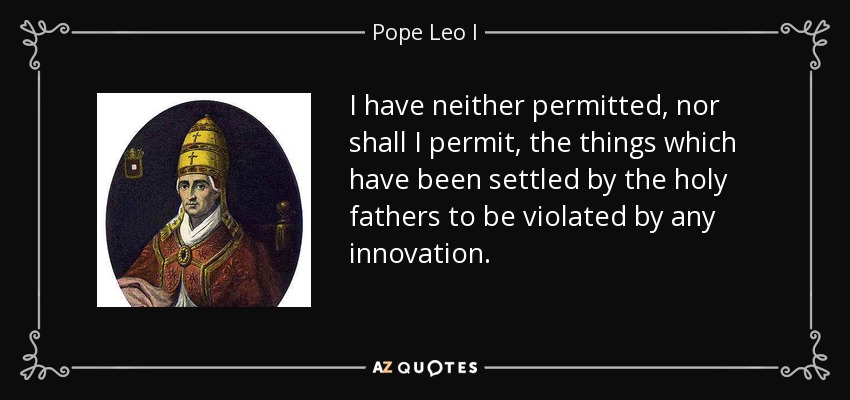 I have neither permitted, nor shall I permit, the things which have been settled by the holy fathers to be violated by any innovation. - Pope Leo I