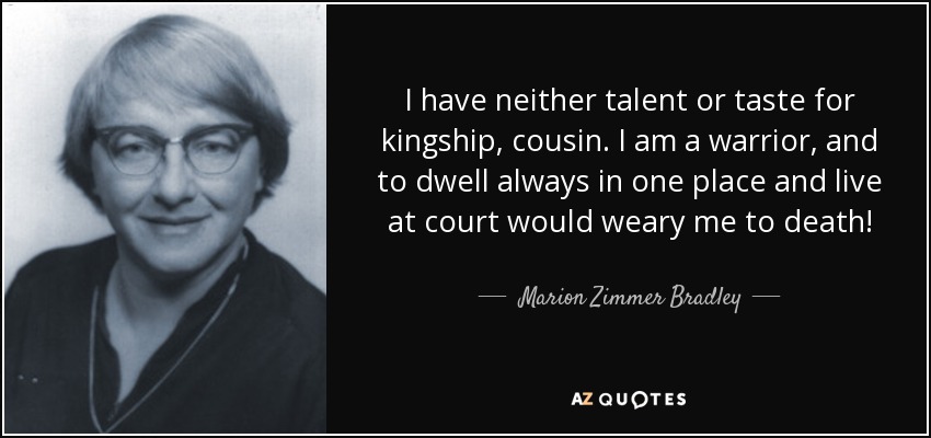 I have neither talent or taste for kingship, cousin. I am a warrior, and to dwell always in one place and live at court would weary me to death! - Marion Zimmer Bradley