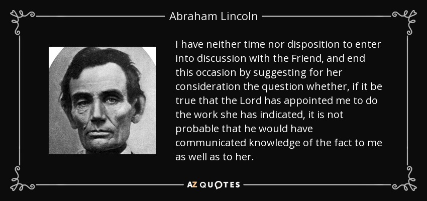 I have neither time nor disposition to enter into discussion with the Friend, and end this occasion by suggesting for her consideration the question whether, if it be true that the Lord has appointed me to do the work she has indicated, it is not probable that he would have communicated knowledge of the fact to me as well as to her. - Abraham Lincoln