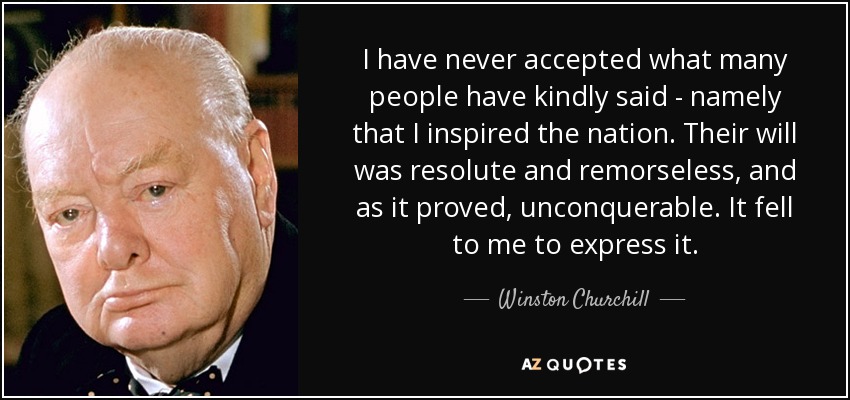 I have never accepted what many people have kindly said - namely that I inspired the nation. Their will was resolute and remorseless, and as it proved, unconquerable. It fell to me to express it. - Winston Churchill