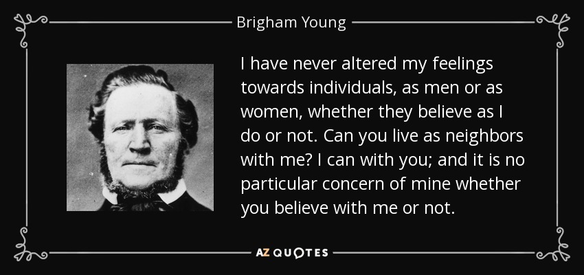 I have never altered my feelings towards individuals, as men or as women, whether they believe as I do or not. Can you live as neighbors with me? I can with you; and it is no particular concern of mine whether you believe with me or not. - Brigham Young
