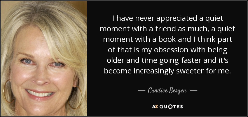 I have never appreciated a quiet moment with a friend as much, a quiet moment with a book and I think part of that is my obsession with being older and time going faster and it's become increasingly sweeter for me. - Candice Bergen