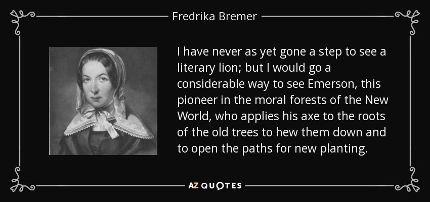 I have never as yet gone a step to see a literary lion; but I would go a considerable way to see Emerson, this pioneer in the moral forests of the New World, who applies his axe to the roots of the old trees to hew them down and to open the paths for new planting. - Fredrika Bremer