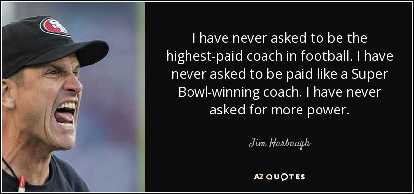 I have never asked to be the highest-paid coach in football. I have never asked to be paid like a Super Bowl-winning coach. I have never asked for more power. - Jim Harbaugh