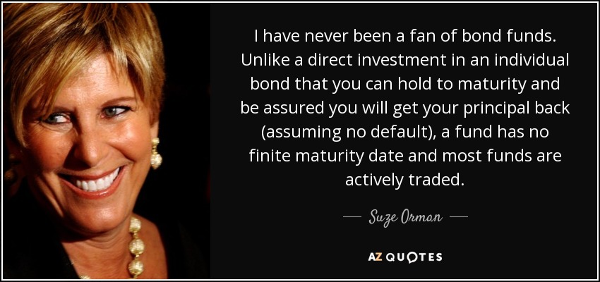 I have never been a fan of bond funds. Unlike a direct investment in an individual bond that you can hold to maturity and be assured you will get your principal back (assuming no default), a fund has no finite maturity date and most funds are actively traded. - Suze Orman