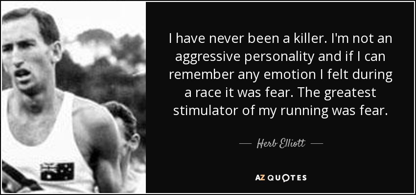 I have never been a killer. I'm not an aggressive personality and if I can remember any emotion I felt during a race it was fear. The greatest stimulator of my running was fear. - Herb Elliott