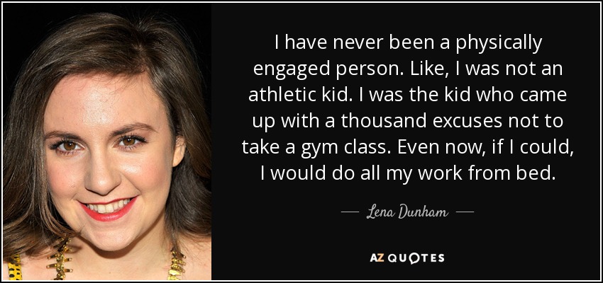 I have never been a physically engaged person. Like, I was not an athletic kid. I was the kid who came up with a thousand excuses not to take a gym class. Even now, if I could, I would do all my work from bed. - Lena Dunham