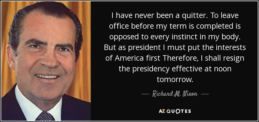 I have never been a quitter. To leave office before my term is completed is opposed to every instinct in my body. But as president I must put the interests of America first Therefore, I shall resign the presidency effective at noon tomorrow. - Richard M. Nixon