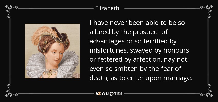 I have never been able to be so allured by the prospect of advantages or so terrified by misfortunes, swayed by honours or fettered by affection, nay not even so smitten by the fear of death, as to enter upon marriage. - Elizabeth I