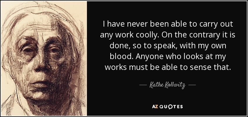 I have never been able to carry out any work coolly. On the contrary it is done, so to speak, with my own blood. Anyone who looks at my works must be able to sense that. - Kathe Kollwitz