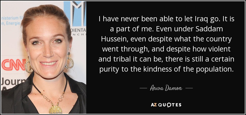 I have never been able to let Iraq go. It is a part of me. Even under Saddam Hussein, even despite what the country went through, and despite how violent and tribal it can be, there is still a certain purity to the kindness of the population. - Arwa Damon