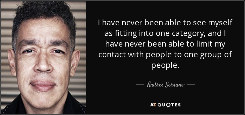 I have never been able to see myself as fitting into one category, and I have never been able to limit my contact with people to one group of people. - Andres Serrano