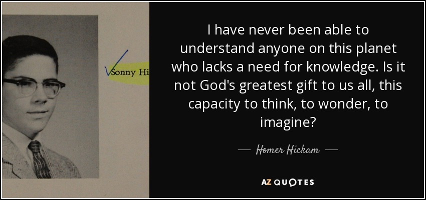 I have never been able to understand anyone on this planet who lacks a need for knowledge. Is it not God's greatest gift to us all, this capacity to think, to wonder, to imagine? - Homer Hickam