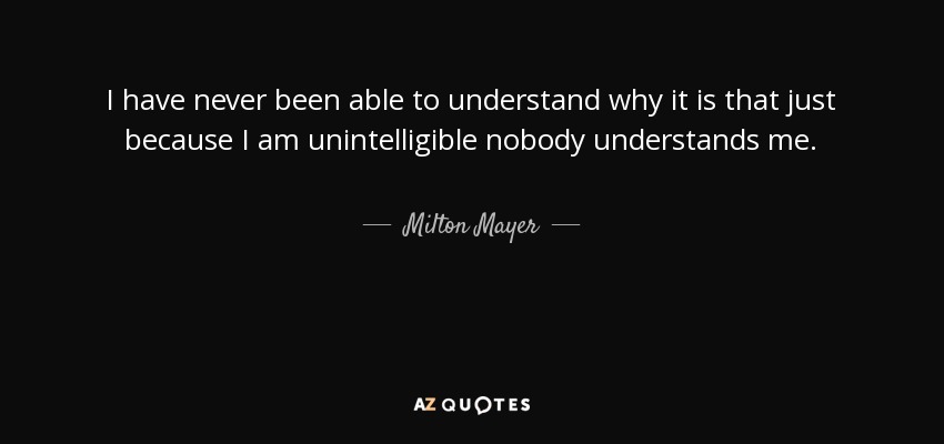 I have never been able to understand why it is that just because I am unintelligible nobody understands me. - Milton Mayer