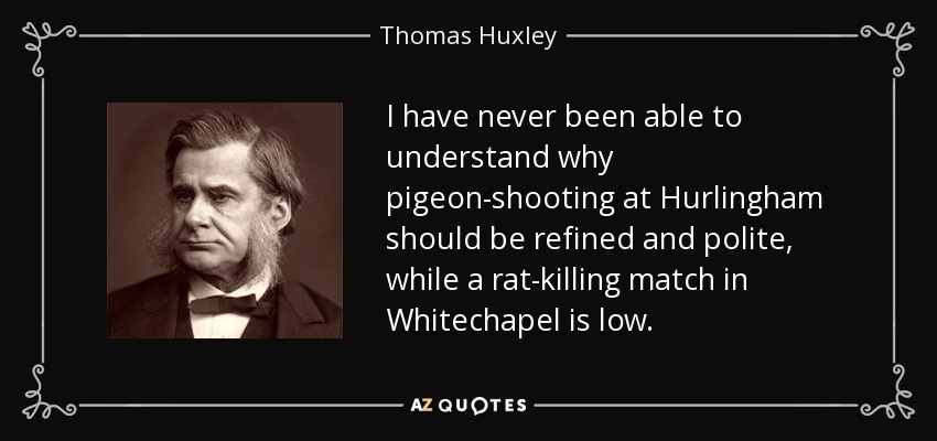 I have never been able to understand why pigeon-shooting at Hurlingham should be refined and polite, while a rat-killing match in Whitechapel is low. - Thomas Huxley