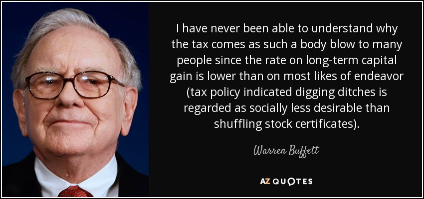 I have never been able to understand why the tax comes as such a body blow to many people since the rate on long-term capital gain is lower than on most likes of endeavor (tax policy indicated digging ditches is regarded as socially less desirable than shuffling stock certificates). - Warren Buffett