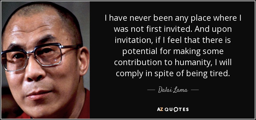I have never been any place where I was not first invited. And upon invitation, if I feel that there is potential for making some contribution to humanity, I will comply in spite of being tired. - Dalai Lama