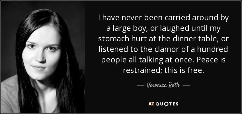 I have never been carried around by a large boy, or laughed until my stomach hurt at the dinner table, or listened to the clamor of a hundred people all talking at once. Peace is restrained; this is free. - Veronica Roth
