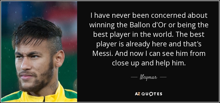 I have never been concerned about winning the Ballon d'Or or being the best player in the world. The best player is already here and that's Messi. And now I can see him from close up and help him. - Neymar