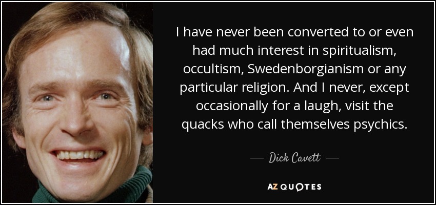 I have never been converted to or even had much interest in spiritualism, occultism, Swedenborgianism or any particular religion. And I never, except occasionally for a laugh, visit the quacks who call themselves psychics. - Dick Cavett