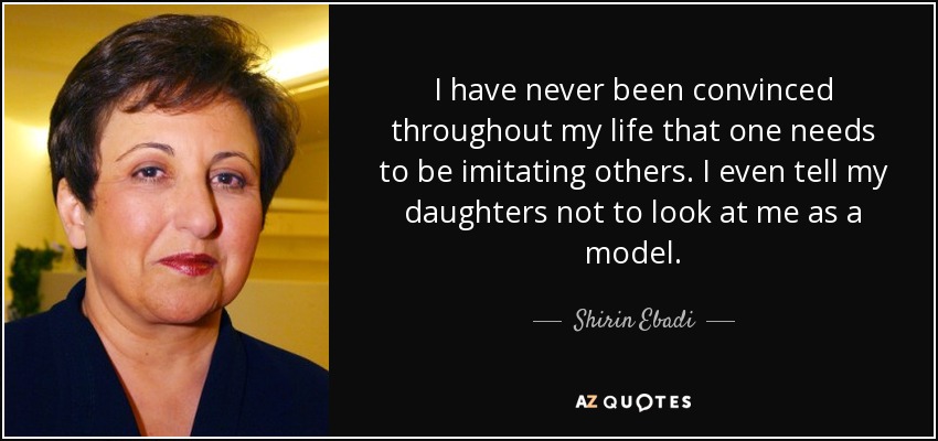 I have never been convinced throughout my life that one needs to be imitating others. I even tell my daughters not to look at me as a model. - Shirin Ebadi