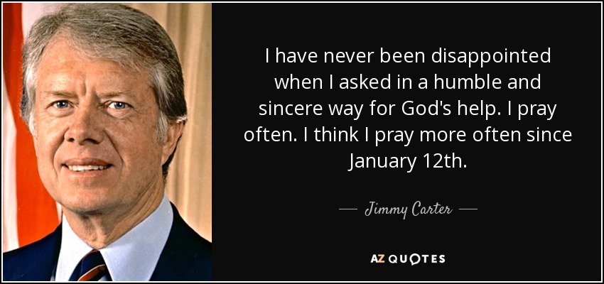 I have never been disappointed when I asked in a humble and sincere way for God's help. I pray often. I think I pray more often since January 12th. - Jimmy Carter