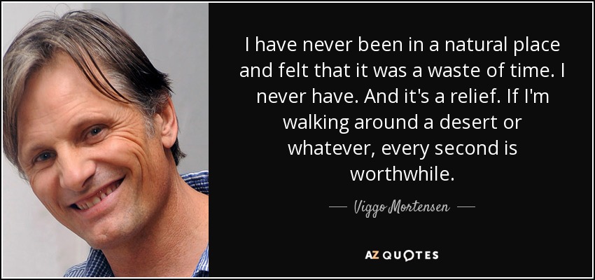 I have never been in a natural place and felt that it was a waste of time. I never have. And it's a relief. If I'm walking around a desert or whatever, every second is worthwhile. - Viggo Mortensen