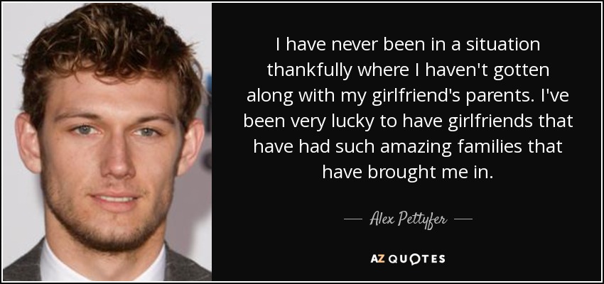 I have never been in a situation thankfully where I haven't gotten along with my girlfriend's parents. I've been very lucky to have girlfriends that have had such amazing families that have brought me in. - Alex Pettyfer