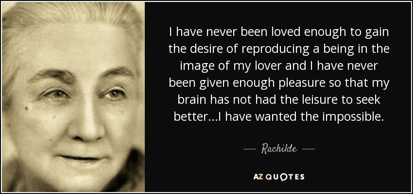 I have never been loved enough to gain the desire of reproducing a being in the image of my lover and I have never been given enough pleasure so that my brain has not had the leisure to seek better...I have wanted the impossible. - Rachilde