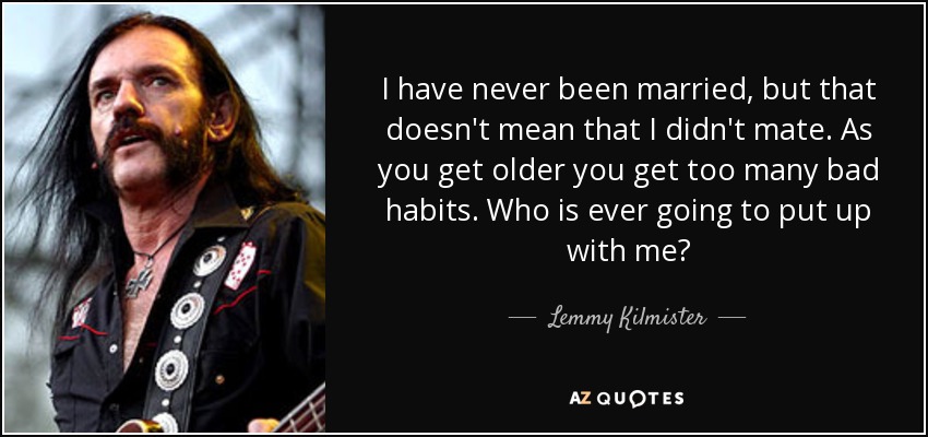 I have never been married, but that doesn't mean that I didn't mate. As you get older you get too many bad habits. Who is ever going to put up with me? - Lemmy Kilmister