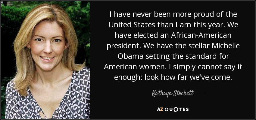 I have never been more proud of the United States than I am this year. We have elected an African-American president. We have the stellar Michelle Obama setting the standard for American women. I simply cannot say it enough: look how far we've come. - Kathryn Stockett