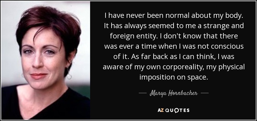 I have never been normal about my body. It has always seemed to me a strange and foreign entity. I don't know that there was ever a time when I was not conscious of it. As far back as I can think, I was aware of my own corporeality, my physical imposition on space. - Marya Hornbacher