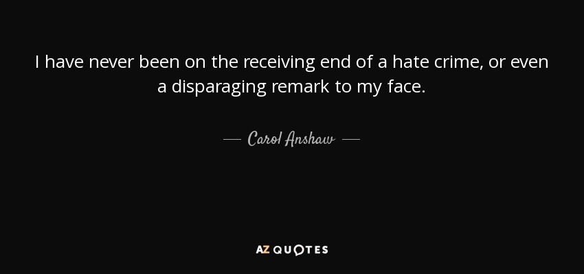 I have never been on the receiving end of a hate crime, or even a disparaging remark to my face. - Carol Anshaw