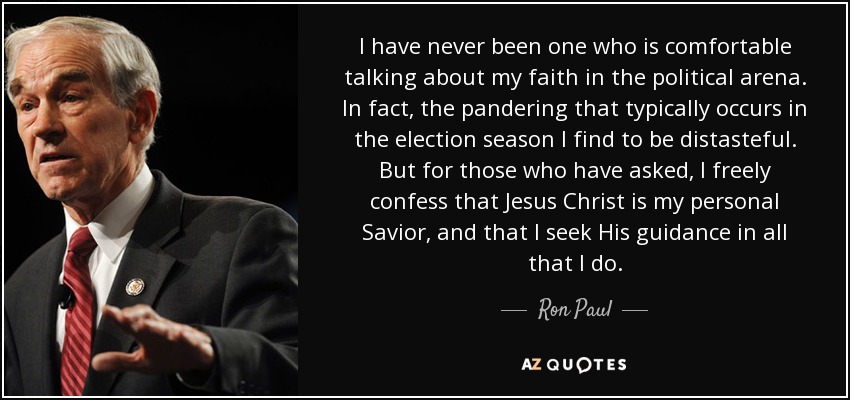 I have never been one who is comfortable talking about my faith in the political arena. In fact, the pandering that typically occurs in the election season I find to be distasteful. But for those who have asked, I freely confess that Jesus Christ is my personal Savior, and that I seek His guidance in all that I do. - Ron Paul