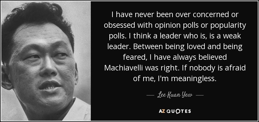 I have never been over concerned or obsessed with opinion polls or popularity polls. I think a leader who is, is a weak leader. Between being loved and being feared, I have always believed Machiavelli was right. If nobody is afraid of me, I'm meaningless. - Lee Kuan Yew