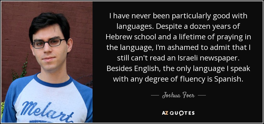 I have never been particularly good with languages. Despite a dozen years of Hebrew school and a lifetime of praying in the language, I'm ashamed to admit that I still can't read an Israeli newspaper. Besides English, the only language I speak with any degree of fluency is Spanish. - Joshua Foer