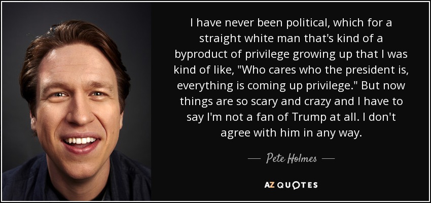 I have never been political, which for a straight white man that's kind of a byproduct of privilege growing up that I was kind of like, 