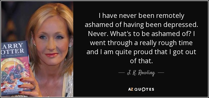 I have never been remotely ashamed of having been depressed. Never. What's to be ashamed of? I went through a really rough time and I am quite proud that I got out of that. - J. K. Rowling