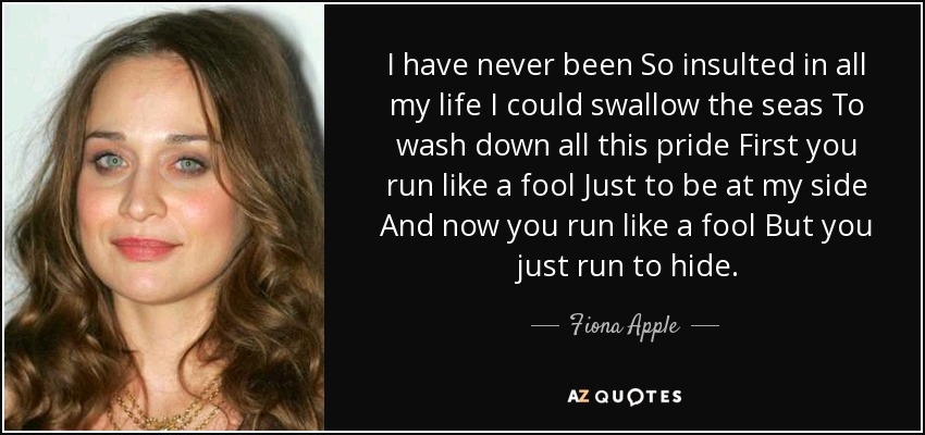 I have never been So insulted in all my life I could swallow the seas To wash down all this pride First you run like a fool Just to be at my side And now you run like a fool But you just run to hide. - Fiona Apple