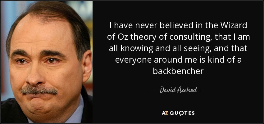 I have never believed in the Wizard of Oz theory of consulting, that I am all-knowing and all-seeing, and that everyone around me is kind of a backbencher - David Axelrod