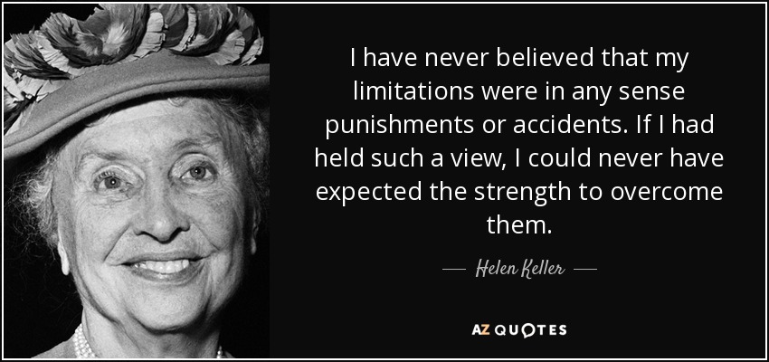 I have never believed that my limitations were in any sense punishments or accidents. If I had held such a view, I could never have expected the strength to overcome them. - Helen Keller