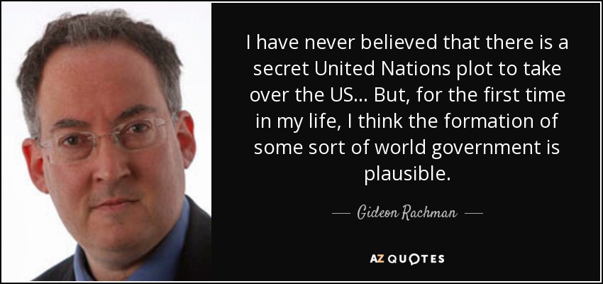 I have never believed that there is a secret United Nations plot to take over the US... But, for the first time in my life, I think the formation of some sort of world government is plausible. - Gideon Rachman