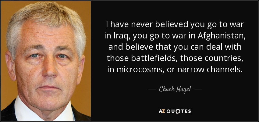 I have never believed you go to war in Iraq, you go to war in Afghanistan, and believe that you can deal with those battlefields, those countries, in microcosms, or narrow channels. - Chuck Hagel
