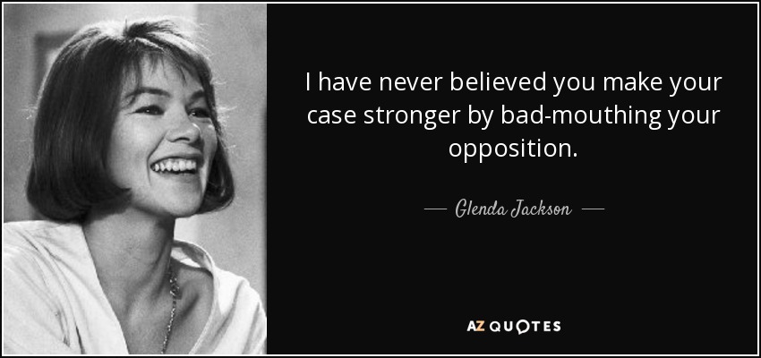 I have never believed you make your case stronger by bad-mouthing your opposition. - Glenda Jackson