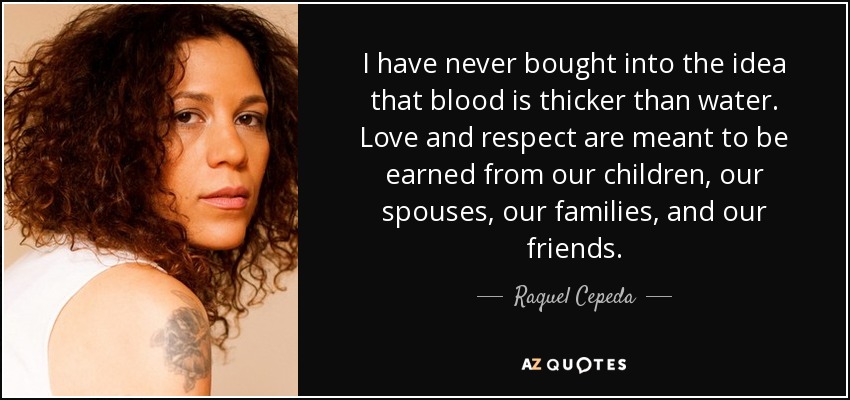 I have never bought into the idea that blood is thicker than water. Love and respect are meant to be earned from our children, our spouses, our families, and our friends. - Raquel Cepeda