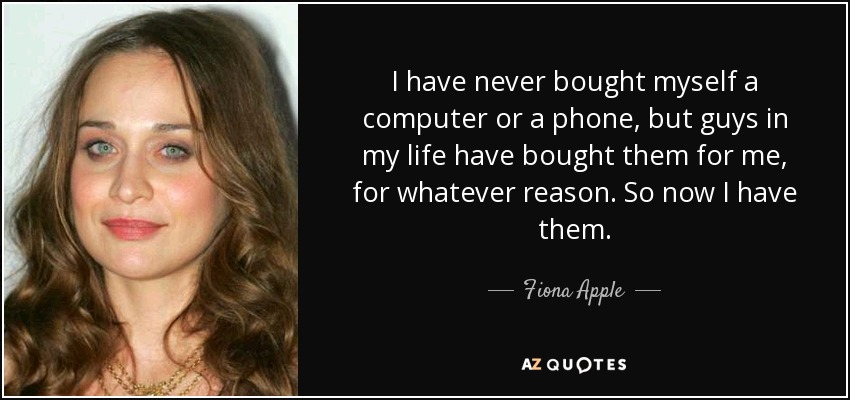 I have never bought myself a computer or a phone, but guys in my life have bought them for me, for whatever reason. So now I have them. - Fiona Apple